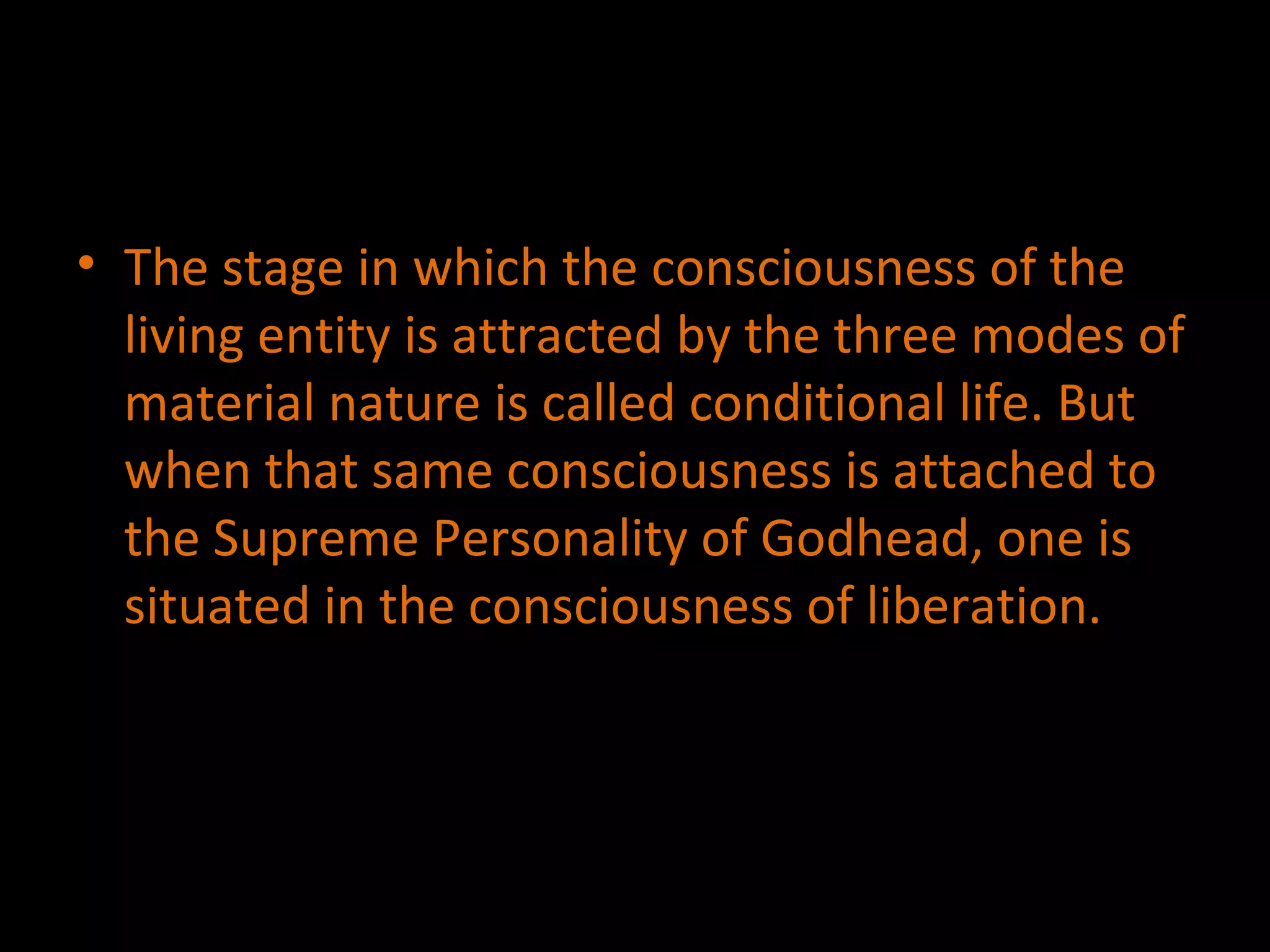 The stage in which the consciousness of the living entity is attracted by the three modes of material nature is called conditional life. But when that same consciousness is attached to the Supreme Personality of Godhead, one is situated in the consciousness of liberation. 