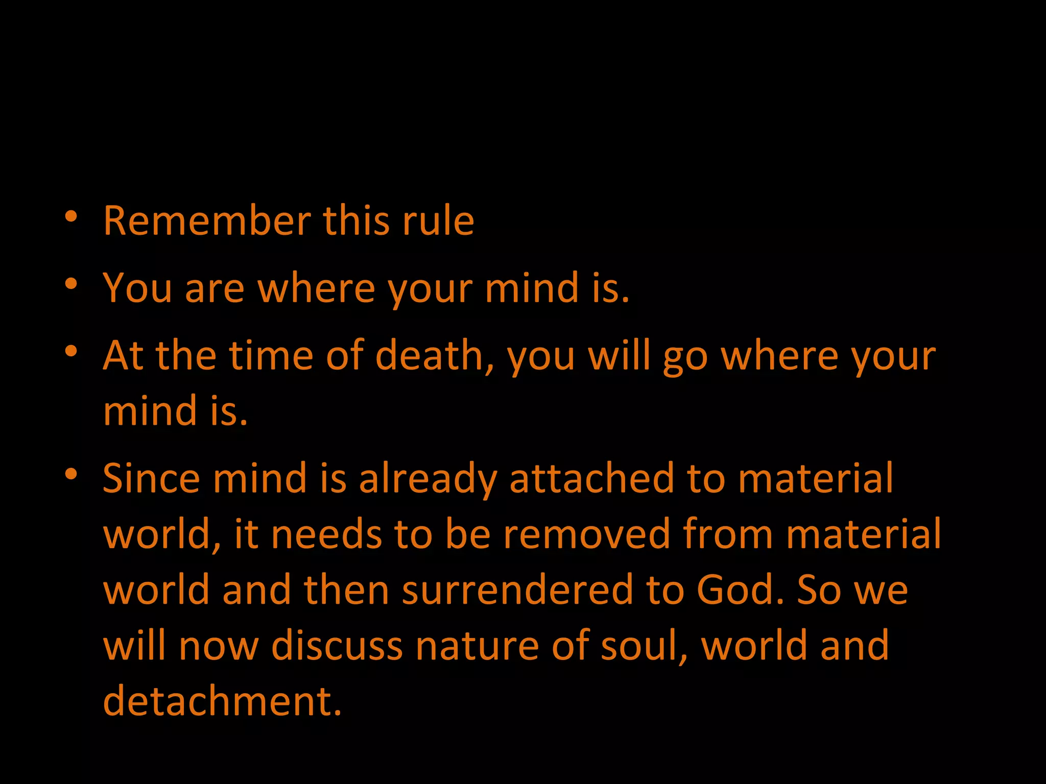 Remember this rule You are where your mind is. At the time of death, you will go where your mind is. Since mind is already attached to material world, it needs to be removed from material world and then surrendered to God. So we will now discuss nature of soul, world and detachment. 
