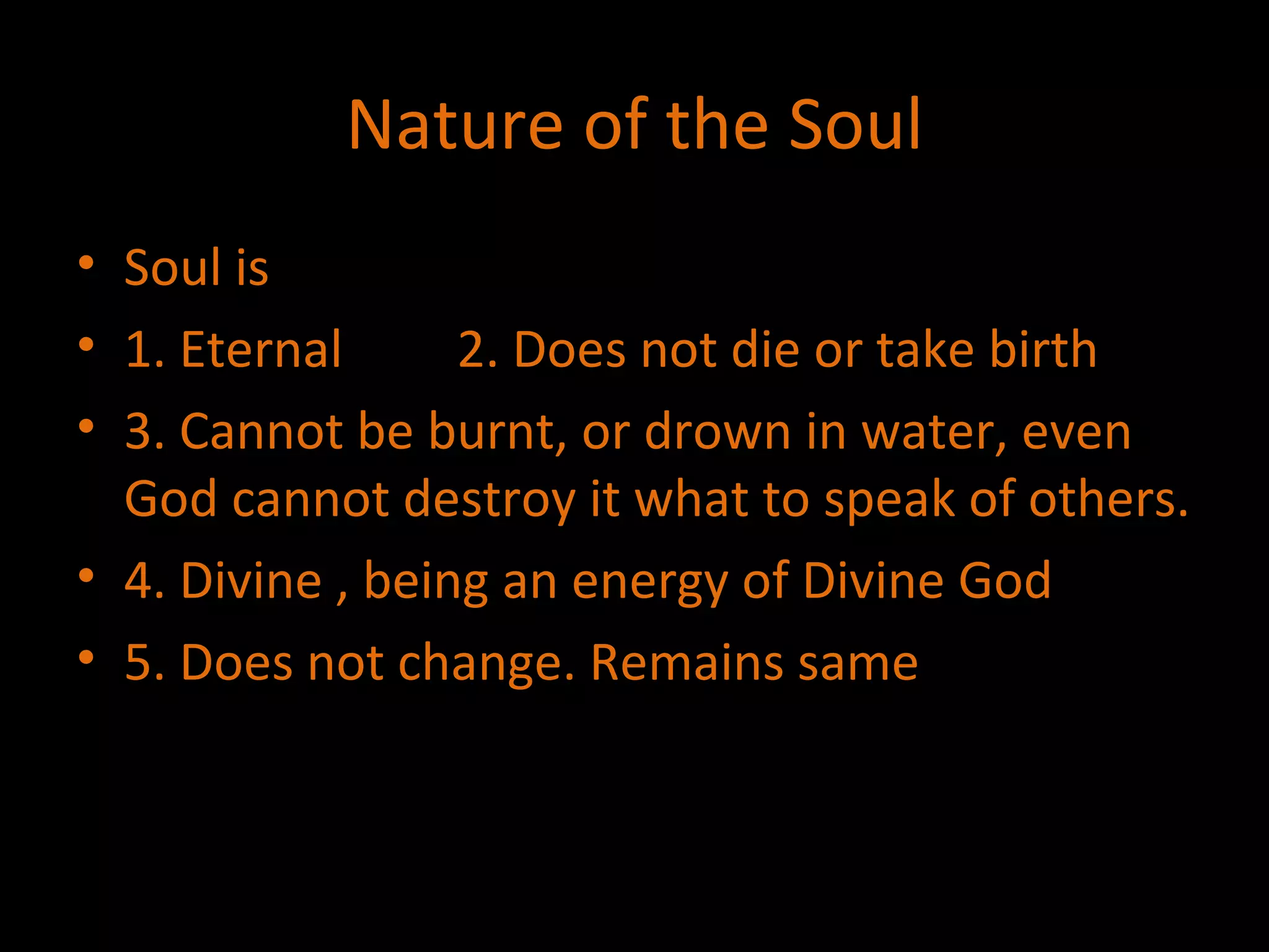 Nature of the Soul Soul is  1. Eternal 2. Does not die or take birth 3. Cannot be burnt, or drown in water, even God cannot destroy it what to speak of others. 4. Divine , being an energy of Divine God 5. Does not change. Remains same 