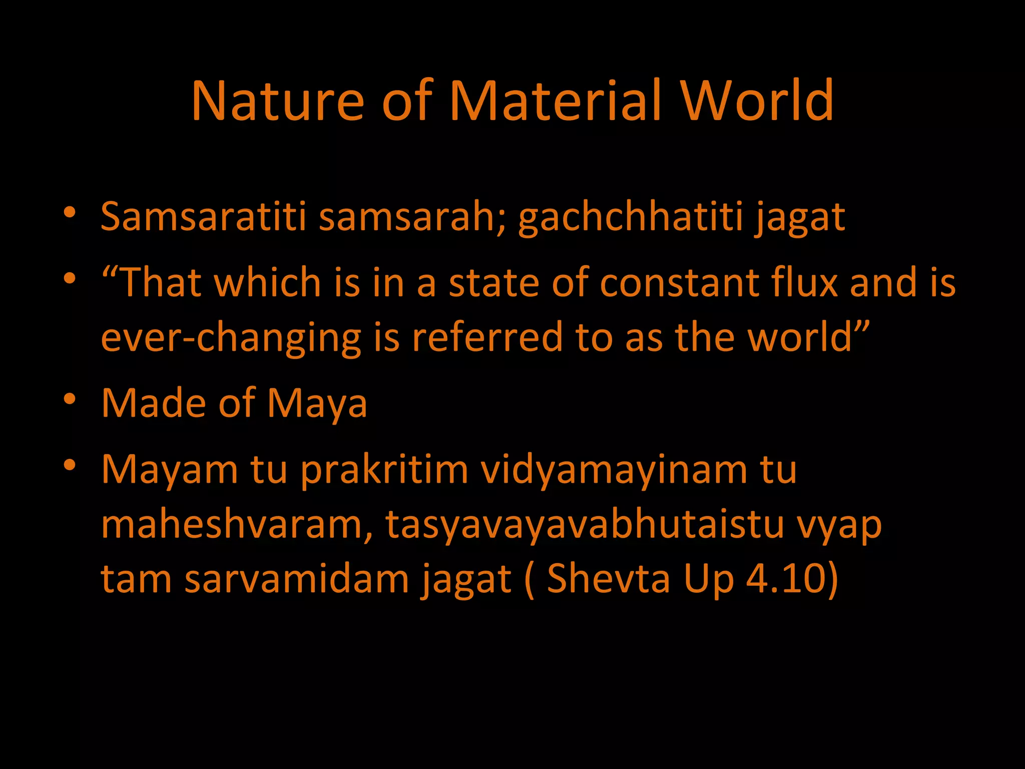Nature of Material World Samsaratiti samsarah; gachchhatiti jagat “ That which is in a state of constant flux and is ever-changing is referred to as the world” Made of Maya Mayam tu prakritim vidyamayinam tu maheshvaram, tasyavayavabhutaistu vyap tam sarvamidam jagat ( Shevta Up 4.10) 