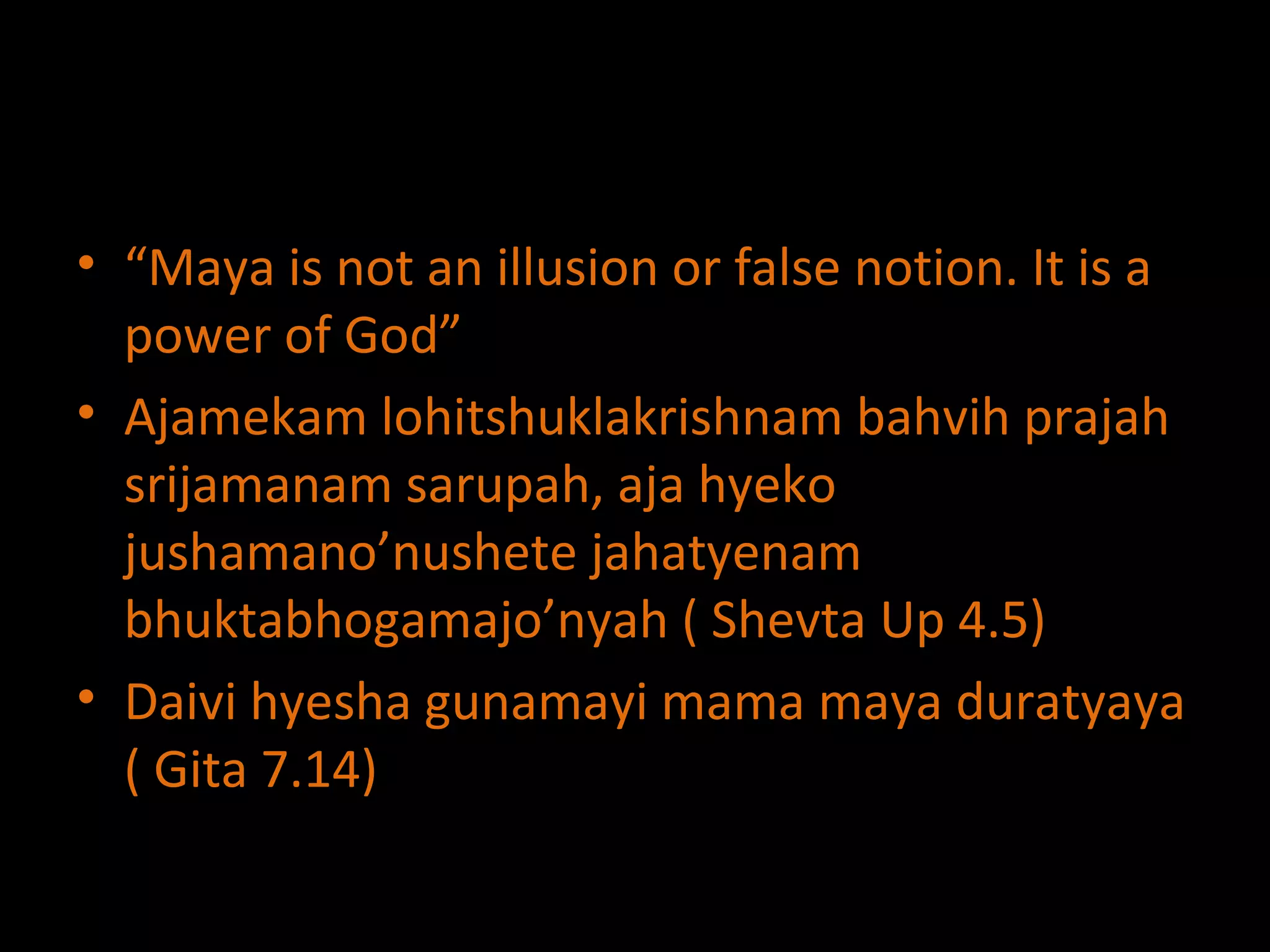 “ Maya is not an illusion or false notion. It is a power of God” Ajamekam lohitshuklakrishnam bahvih prajah srijamanam sarupah, aja hyeko jushamano’nushete jahatyenam bhuktabhogamajo’nyah ( Shevta Up 4.5) Daivi hyesha gunamayi mama maya duratyaya ( Gita 7.14) 