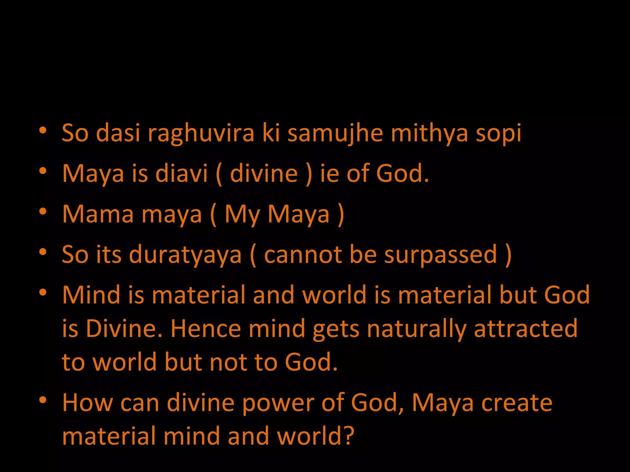 So dasi raghuvira ki samujhe mithya sopi Maya is diavi ( divine ) ie of God. Mama maya ( My Maya ) So its duratyaya ( cannot be surpassed ) Mind is material and world is material but God is Divine. Hence mind gets naturally attracted to world but not to God. How can divine power of God, Maya create material mind and world? 