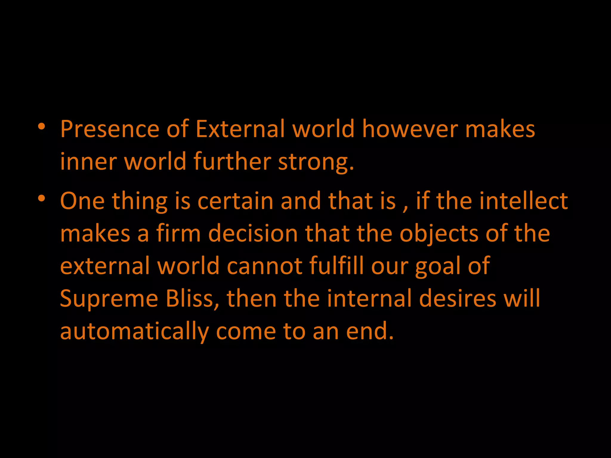 Presence of External world however makes inner world further strong. One thing is certain and that is , if the intellect makes a firm decision that the objects of the external world cannot fulfill our goal of Supreme Bliss, then the internal desires will automatically come to an end. 