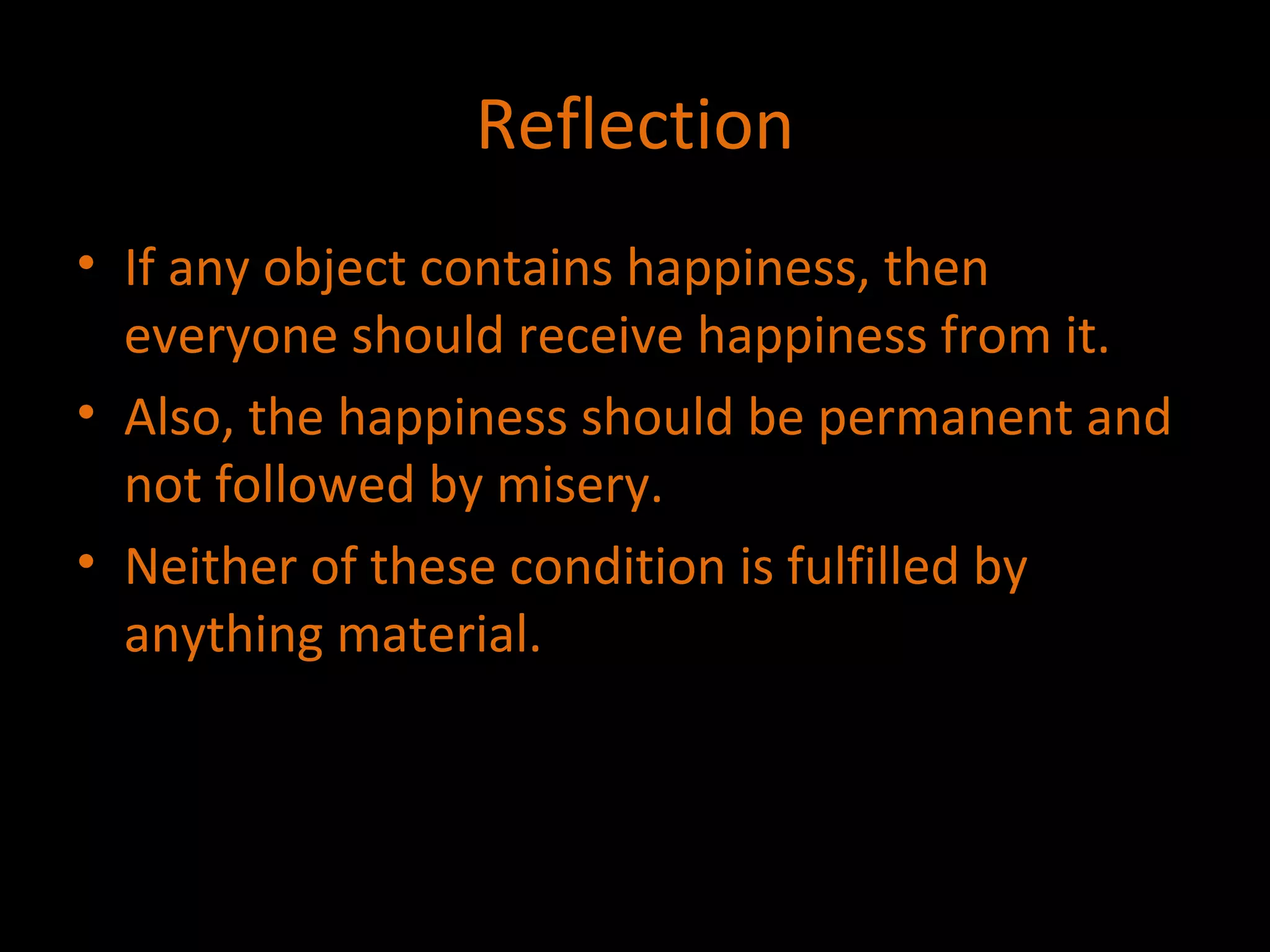 Reflection If any object contains happiness, then everyone should receive happiness from it. Also, the happiness should be permanent and not followed by misery. Neither of these condition is fulfilled by anything material. 