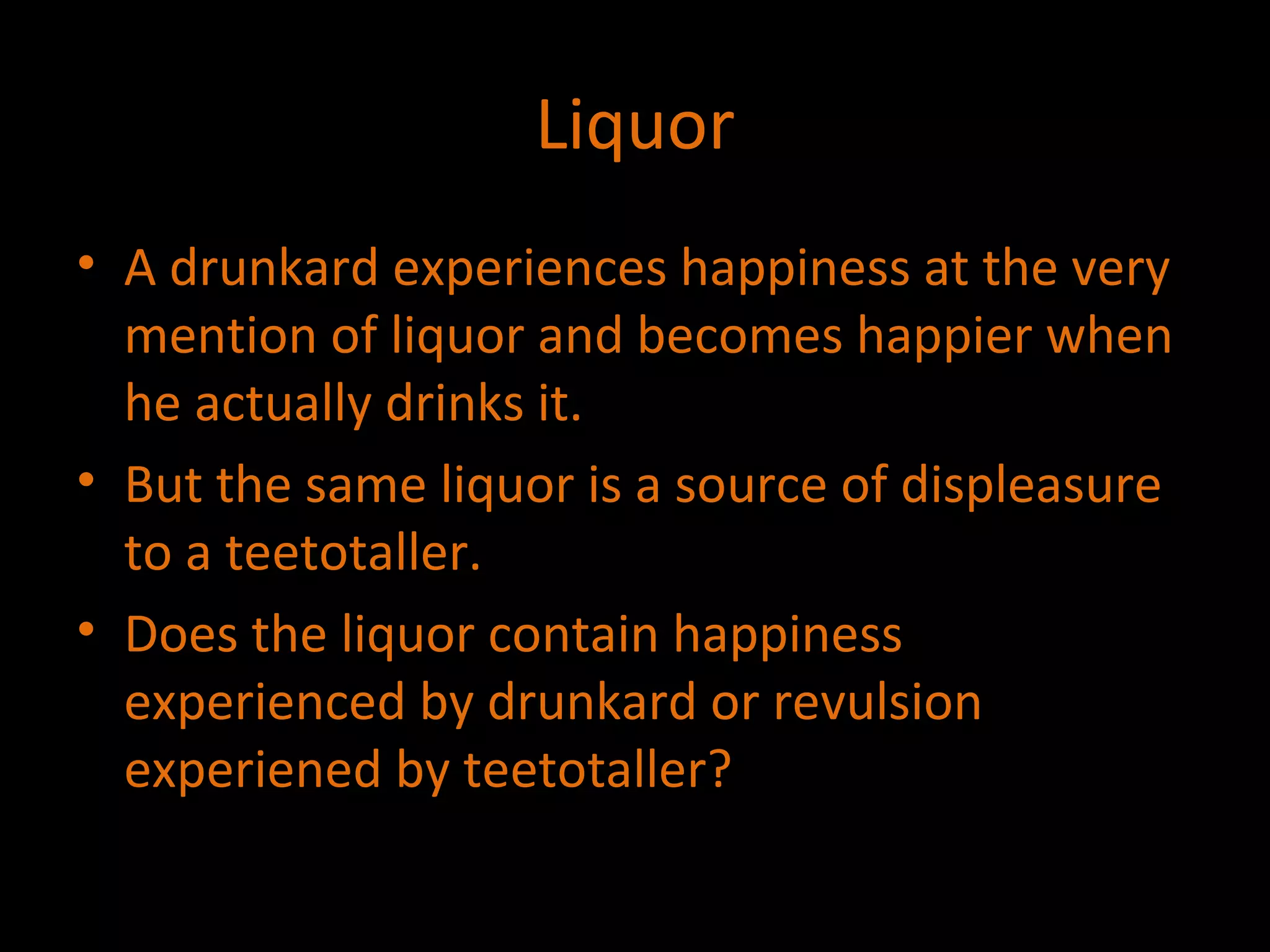 Liquor A drunkard experiences happiness at the very mention of liquor and becomes happier when he actually drinks it. But the same liquor is a source of displeasure to a teetotaller. Does the liquor contain happiness experienced by drunkard or revulsion experiened by teetotaller? 