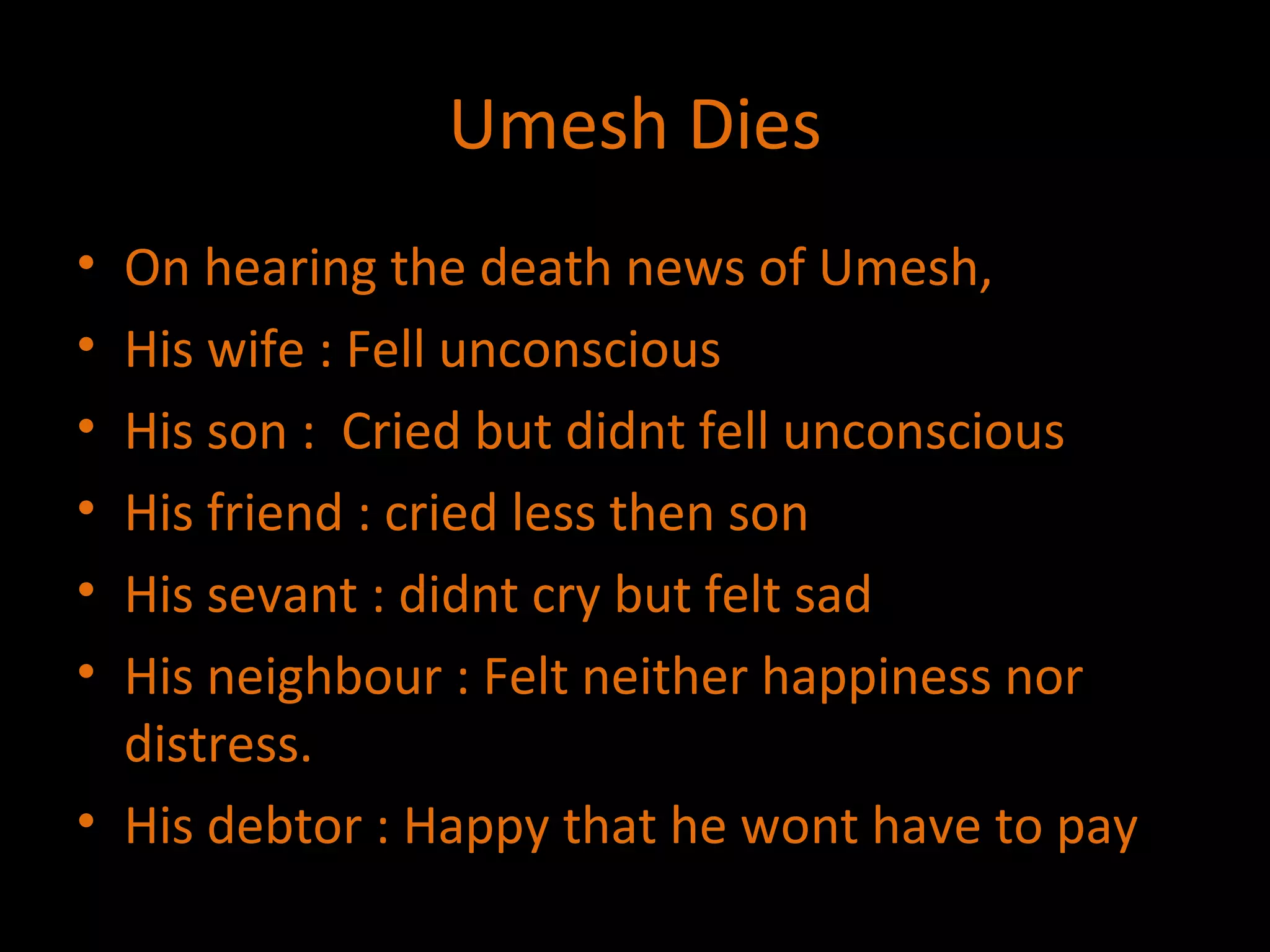 Umesh Dies On hearing the death news of Umesh, His wife : Fell unconscious His son :  Cried but didnt fell unconscious His friend : cried less then son His sevant : didnt cry but felt sad His neighbour : Felt neither happiness nor distress. His debtor : Happy that he wont have to pay 
