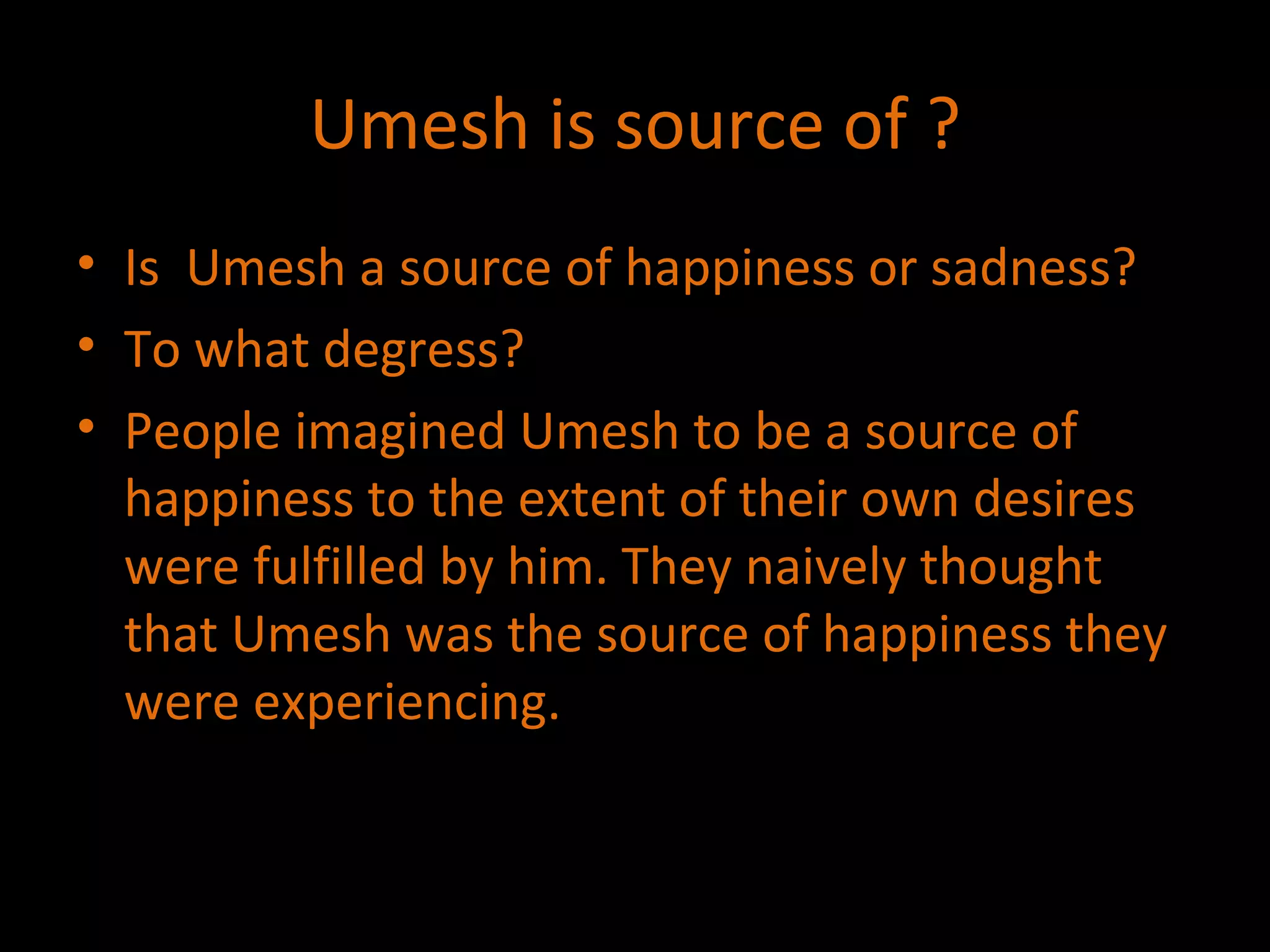 Umesh is source of ? Is  Umesh a source of happiness or sadness? To what degress? People imagined Umesh to be a source of happiness to the extent of their own desires were fulfilled by him. They naively thought that Umesh was the source of happiness they were experiencing. 