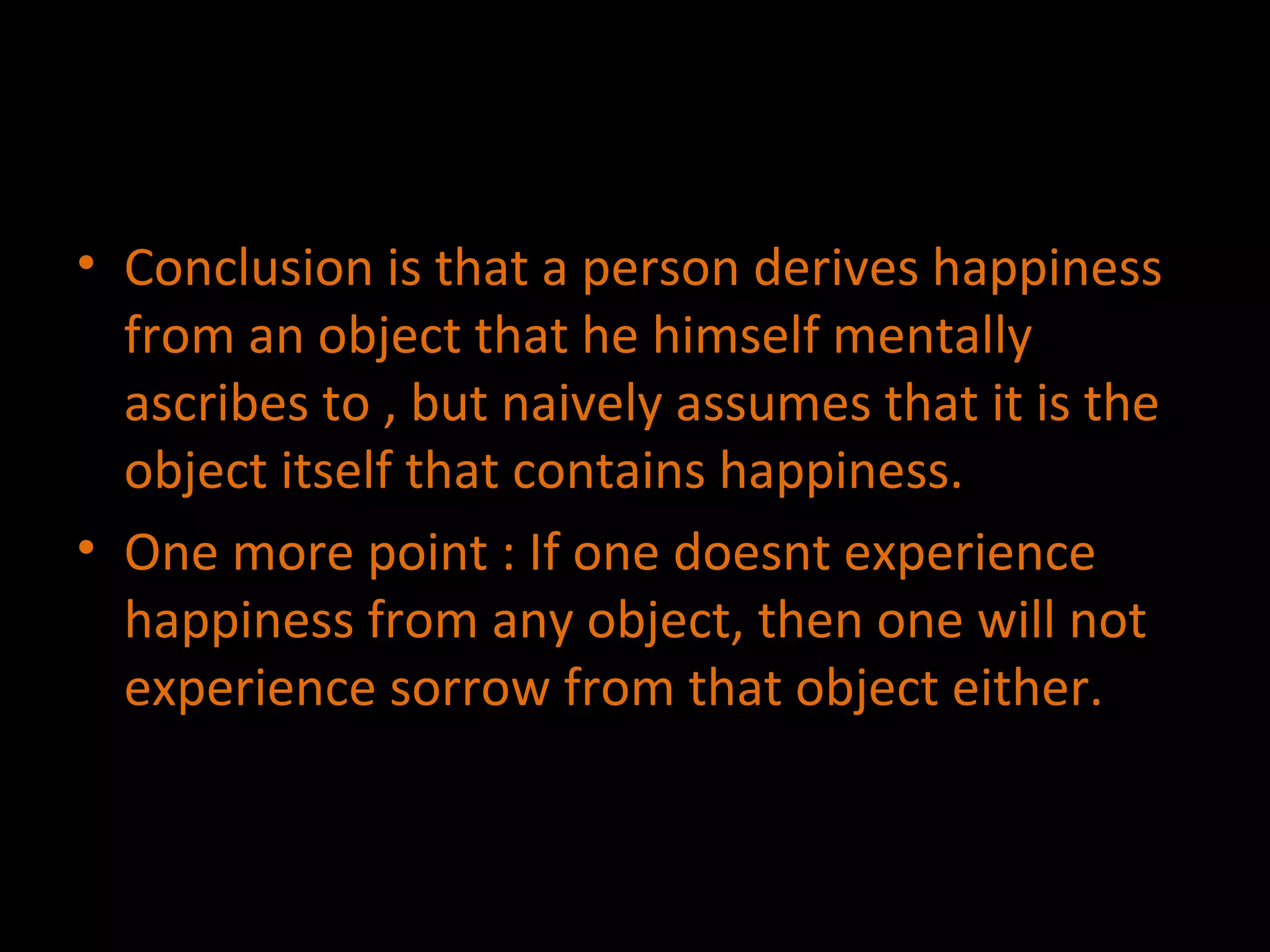 Conclusion is that a person derives happiness from an object that he himself mentally ascribes to , but naively assumes that it is the object itself that contains happiness. One more point : If one doesnt experience happiness from any object, then one will not experience sorrow from that object either. 
