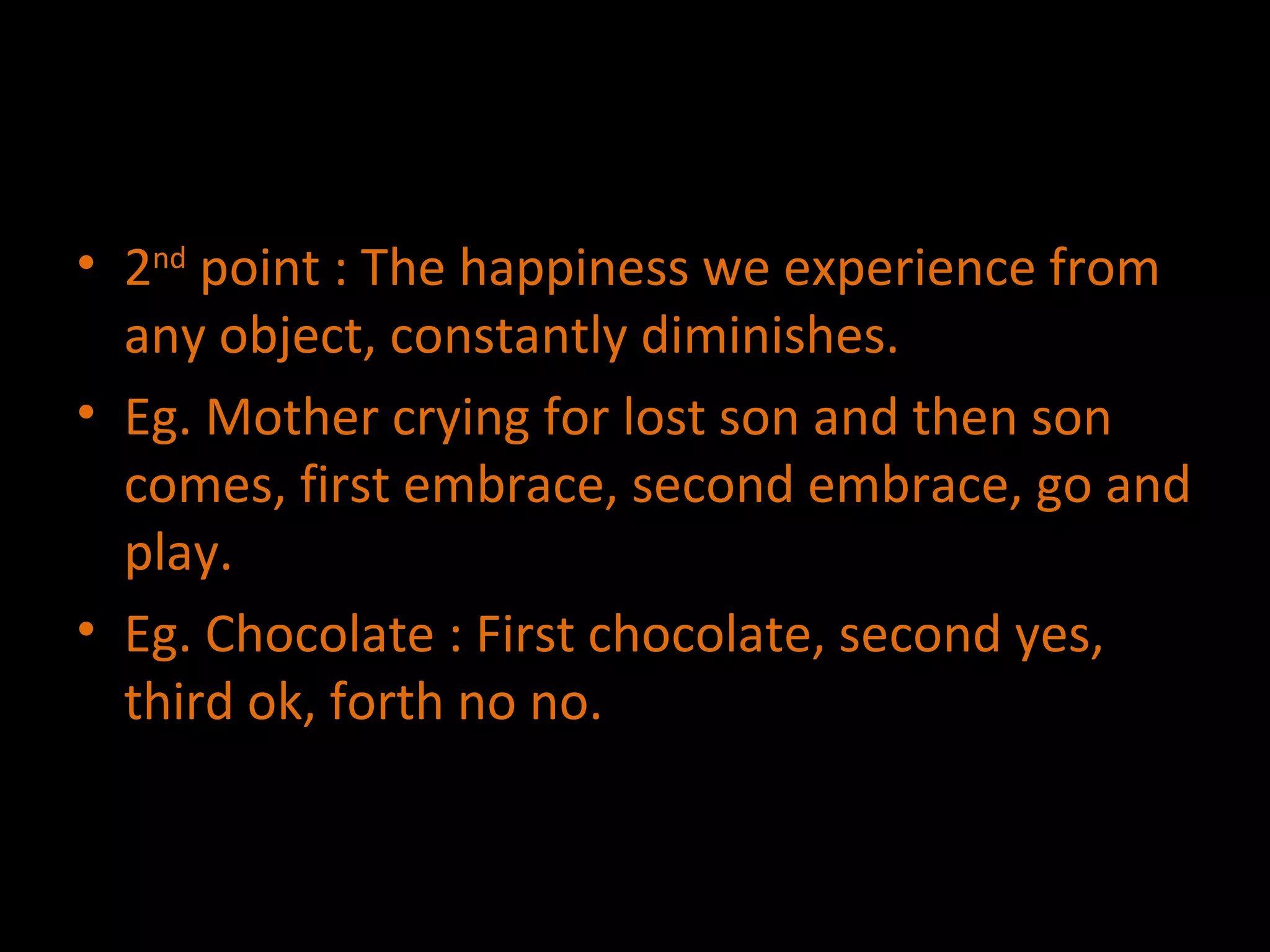 2 nd  point : The happiness we experience from any object, constantly diminishes. Eg. Mother crying for lost son and then son comes, first embrace, second embrace, go and play. Eg. Chocolate : First chocolate, second yes, third ok, forth no no. 