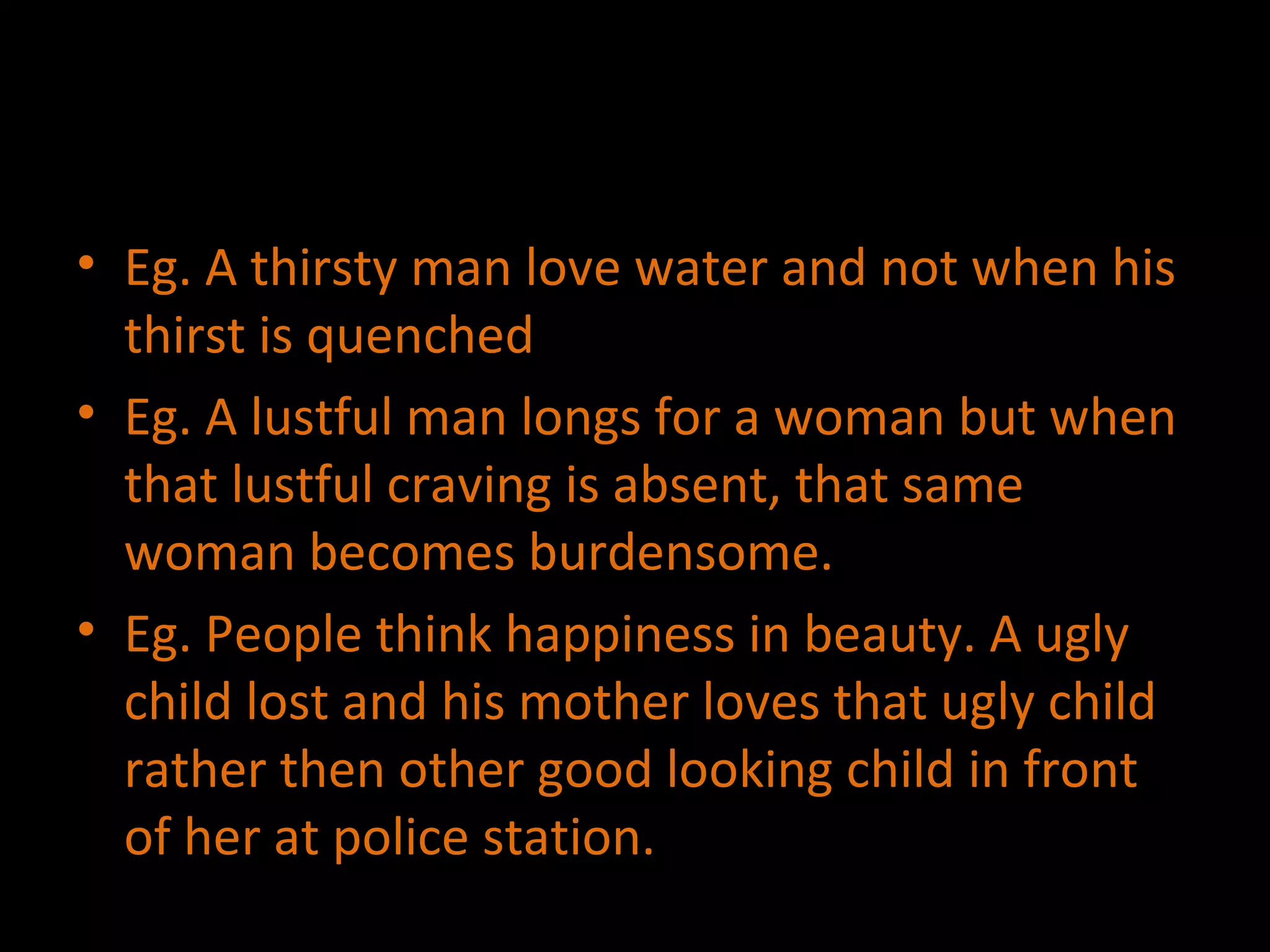 Eg. A thirsty man love water and not when his thirst is quenched Eg. A lustful man longs for a woman but when that lustful craving is absent, that same woman becomes burdensome. Eg. People think happiness in beauty. A ugly child lost and his mother loves that ugly child rather then other good looking child in front of her at police station. 