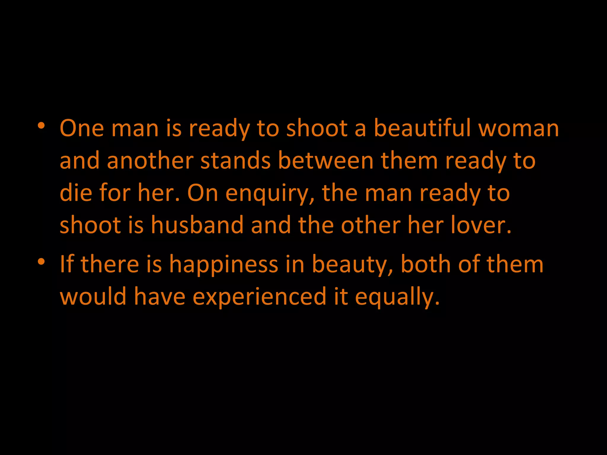 One man is ready to shoot a beautiful woman and another stands between them ready to die for her. On enquiry, the man ready to shoot is husband and the other her lover. If there is happiness in beauty, both of them would have experienced it equally. 
