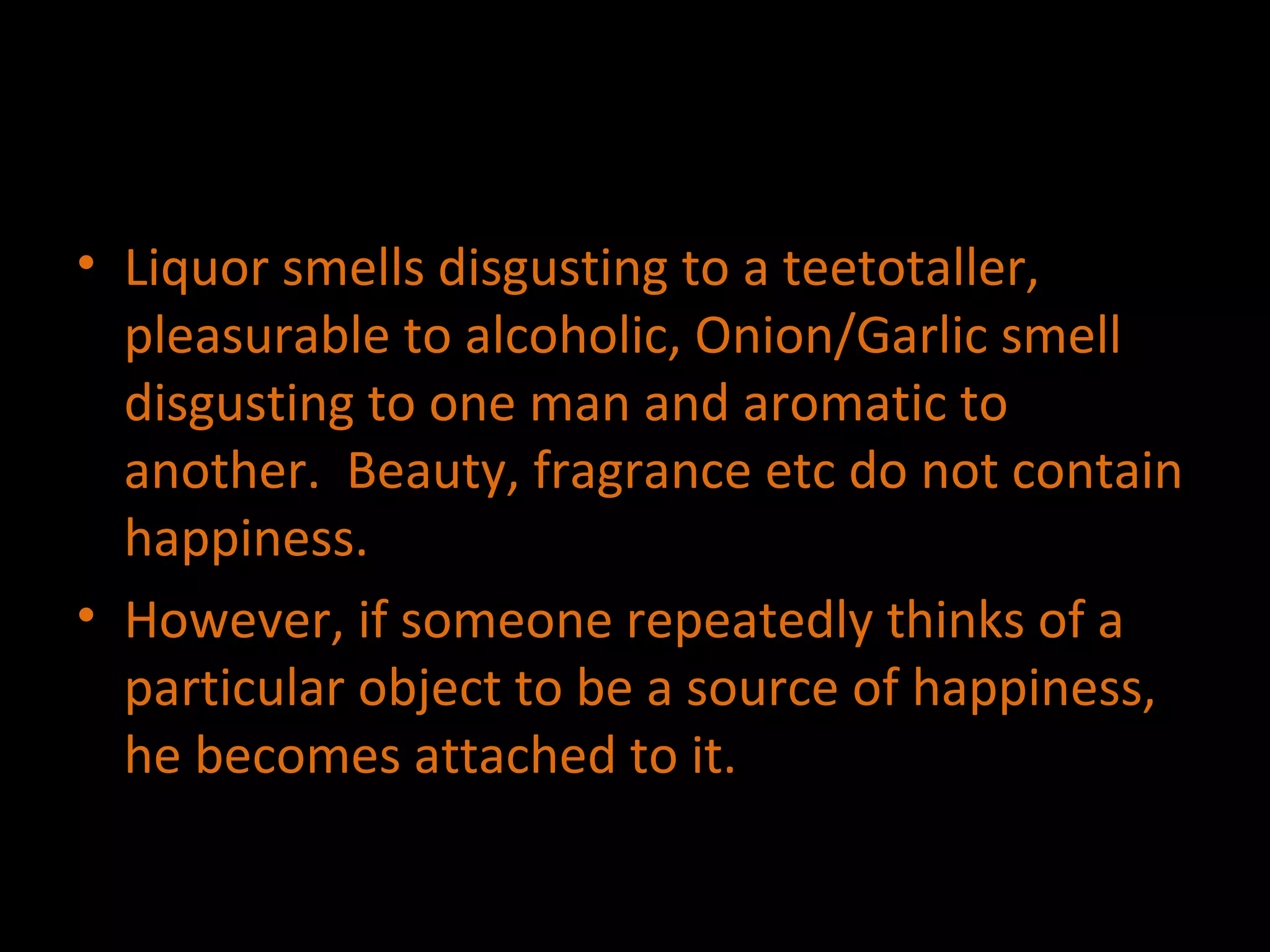 Liquor smells disgusting to a teetotaller, pleasurable to alcoholic, Onion/Garlic smell disgusting to one man and aromatic to another.  Beauty, fragrance etc do not contain happiness. However, if someone repeatedly thinks of a particular object to be a source of happiness, he becomes attached to it. 