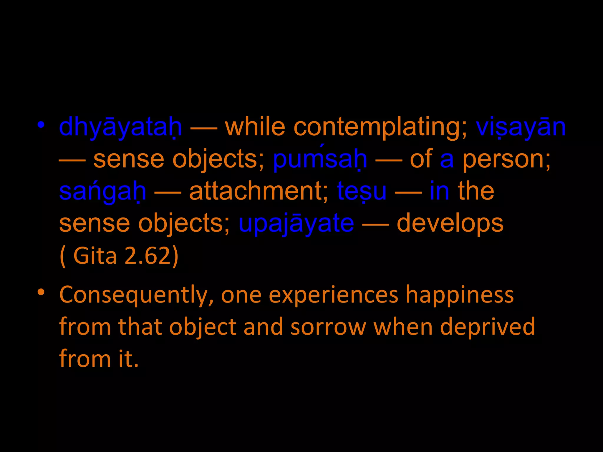 dhyāyataḥ  — while contemplating;  viṣayān  — sense objects;  puḿsaḥ  — of  a  person;  sańgaḥ  — attachment;  teṣu  —  in  the sense objects;  upajāyate  — develops  ( Gita 2.62) Consequently, one experiences happiness from that object and sorrow when deprived from it. 