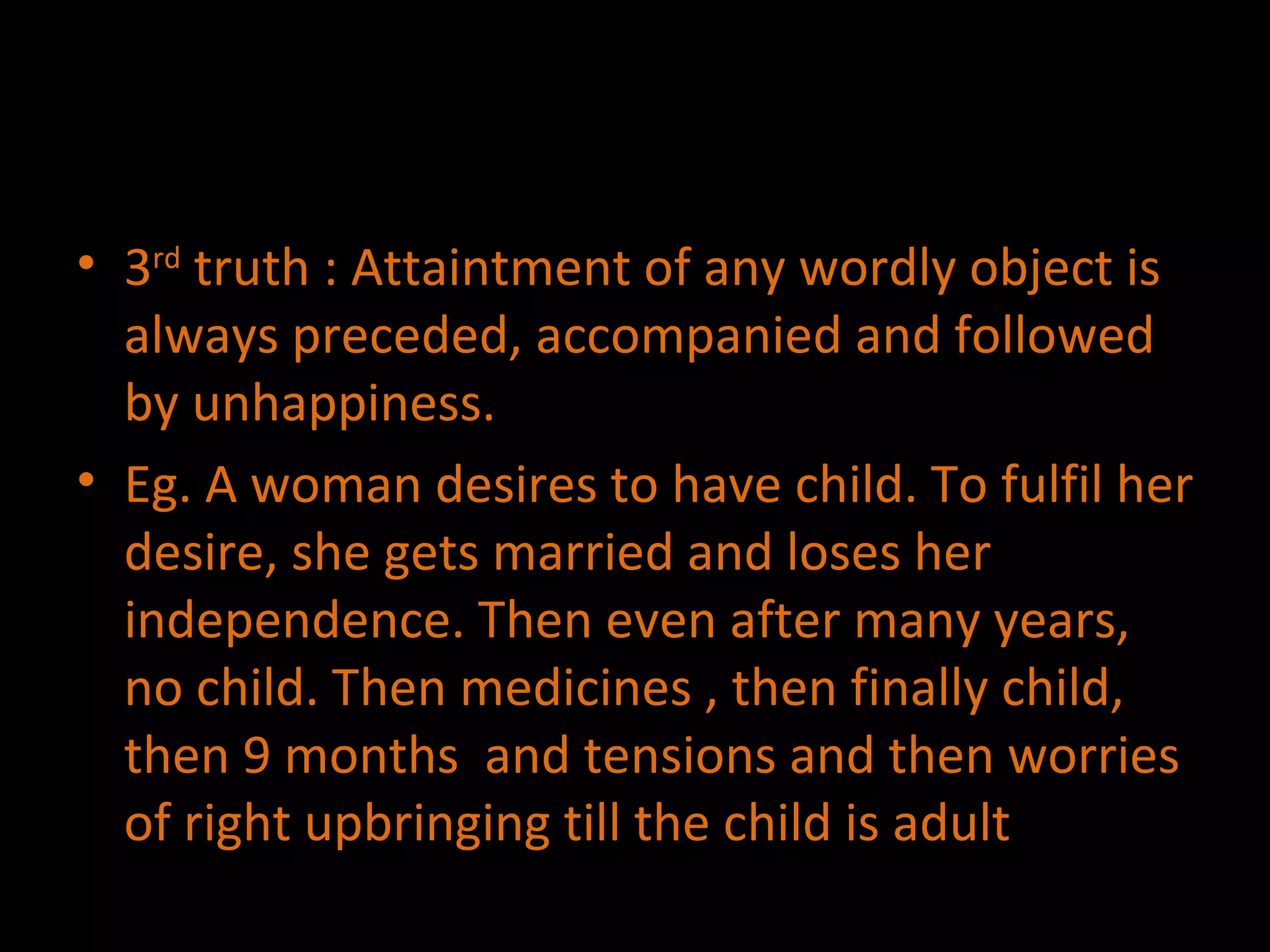 3 rd  truth : Attaintment of any wordly object is always preceded, accompanied and followed by unhappiness. Eg. A woman desires to have child. To fulfil her desire, she gets married and loses her independence. Then even after many years, no child. Then medicines , then finally child, then 9 months  and tensions and then worries of right upbringing till the child is adult  