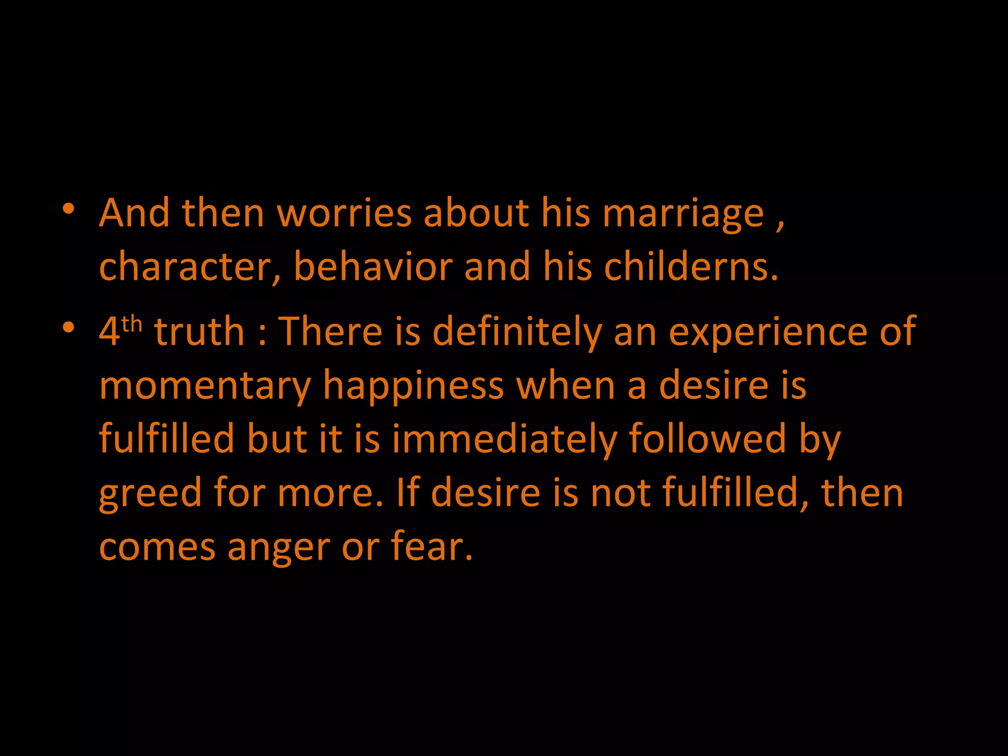 And then worries about his marriage , character, behavior and his childerns. 4 th  truth : There is definitely an experience of momentary happiness when a desire is fulfilled but it is immediately followed by greed for more. If desire is not fulfilled, then comes anger or fear. 