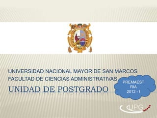 UNIVERSIDAD NACIONAL MAYOR DE SAN MARCOS
FACULTAD DE CIENCIAS ADMINISTRATIVAS
                                   PREMAEST

UNIDAD DE POSTGRADO                    RIA
                                     2012 - I



                                     UPG
 