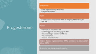 Progesterone
Indications
•Fail to regress following observation
•Symptomatic women
Type
•Continuous oral progesterone – MPA 10-20mg/day, NET 10-15mg/day
•LNG- IUS
Action
•Antimitotic on endometrial cells
•Modulating growth stimulatory signals of E2
•Reduces oestrogen secretion by HPO axis
•Reduces receptors
•Increases metabolism of E2
Higher disease regression rate (95%) compared to observation
alone (80%)
6 months use better than 3 months
 