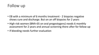 Follow up
• EB with a minimum of 6 months treatment - 2 biopsies negative
shows cure and discharge. But on an off biopsies for 2 years
• High risk women (BMI>35 on oral progestogens) needs 6 monthly
assessment for 2 years and annual screening there after for follow up
• If bleeding needs further evaluation
 