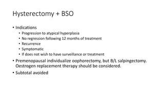 Hysterectomy + BSO
• Indications
• Progression to atypical hyperplasia
• No regression following 12 months of treatment
• Recurrence
• Symptomatic
• If does not wish to have surveillance or treatment
• Premenopausal individualize oophorectomy, but B/L salpingectomy.
Oestrogen replacement therapy should be considered.
• Subtotal avoided
 