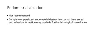 Endometrial ablation
• Not recommended
• Complete or persistent endometrial destruction cannot be ensured
and adhesion formation may preclude further histological surveillance
 