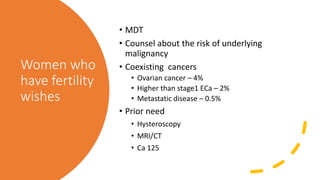 Women who
have fertility
wishes
• MDT
• Counsel about the risk of underlying
malignancy
• Coexisting cancers
• Ovarian cancer – 4%
• Higher than stage1 ECa – 2%
• Metastatic disease – 0.5%
• Prior need
• Hysteroscopy
• MRI/CT
• Ca 125
 