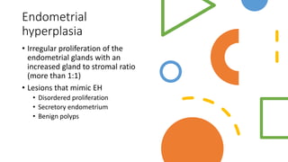 Endometrial
hyperplasia
• Irregular proliferation of the
endometrial glands with an
increased gland to stromal ratio
(more than 1:1)
• Lesions that mimic EH
• Disordered proliferation
• Secretory endometrium
• Benign polyps
 