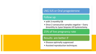 LNG IUS or Oral progesterone
Follow up
• with 3 monthly EB
• Once 2 consecutive samples negative – Every
6monthly to 1year biopsies till hysterectomy
25% of live pregnancy rate
Results are better if
• Disease optimally suppressed
• Assisted reproduction techniques
 