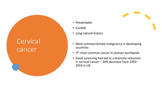 Cervical
cancer
• Preventable
• Curable
• Long natural history
• Most common female malignancy in developing
countries
• 7th most common cancer in women worldwide
• Good screening had led to a dramatic reduction
in cervical cancer – 30% decrease from 1993-
2003 in UK
 