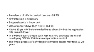• Prevalence of HPV in cervical cancers - 99.7%
• HPV infection is necessary
• But persistence is important
• 70% of cancers have High risk 16 and 18
• Above 30 yrs HPV incidence decline to about 5% but the regression
rate is much lower
• In a woman over 30 years with high risk HPV positivity the risk of
developing CIN 3 is 116 times compared to a control
• The whole process of early lesion to invasive cancer may take 15-20
years
 