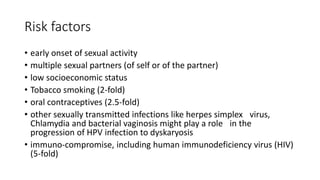 Risk factors
• early onset of sexual activity
• multiple sexual partners (of self or of the partner)
• low socioeconomic status
• Tobacco smoking (2-fold)
• oral contraceptives (2.5-fold)
• other sexually transmitted infections like herpes simplex virus,
Chlamydia and bacterial vaginosis might play a role in the
progression of HPV infection to dyskaryosis
• immuno-compromise, including human immunodeficiency virus (HIV)
(5-fold)
 