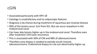 cGIN
• Associated particularly with HPV 18
• Cytology is unsatisfactory and no colposcopic features
• Diagnosis is by chance during treatment of squamous pre-invasive disease
• 90% of the lesions occur 1cm from SCJ. But can occur anywhere in the
endocervical canal
• Can have skip lesions higher up in the endocervical canal. Therefore even
after treatment 15% have recurrence.
• This is associated with 50% of CIN and 40% of adenocarcinoma
• Therefore cone biopsy is needed to exclude occult invasive
adenocarcinoma. Endometrial biopsy to rule out abnormality higher up
 