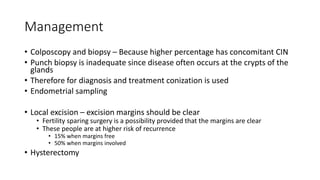 Management
• Colposcopy and biopsy – Because higher percentage has concomitant CIN
• Punch biopsy is inadequate since disease often occurs at the crypts of the
glands
• Therefore for diagnosis and treatment conization is used
• Endometrial sampling
• Local excision – excision margins should be clear
• Fertility sparing surgery is a possibility provided that the margins are clear
• These people are at higher risk of recurrence
• 15% when margins free
• 50% when margins involved
• Hysterectomy
 