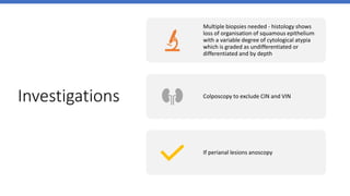 Investigations
Multiple biopsies needed - histology shows
loss of organisation of squamous epithelium
with a variable degree of cytological atypia
which is graded as undifferentiated or
differentiated and by depth
Colposcopy to exclude CIN and VIN
If perianal lesions anoscopy
 
