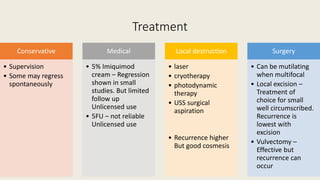 Treatment
Conservative
• Supervision
• Some may regress
spontaneously
Medical
• 5% Imiquimod
cream – Regression
shown in small
studies. But limited
follow up
Unlicensed use
• 5FU – not reliable
Unlicensed use
Local destruction
• laser
• cryotherapy
• photodynamic
therapy
• USS surgical
aspiration
• Recurrence higher
But good cosmesis
Surgery
• Can be mutilating
when multifocal
• Local excision –
Treatment of
choice for small
well circumscribed.
Recurrence is
lowest with
excision
• Vulvectomy –
Effective but
recurrence can
occur
 