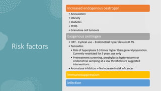 Risk factors
Increased endogenous oestrogen
• Anovulation
• Obesity
• Diabetes
• PCOS
• Granulosa cell tumours
Exogenous oestrogen
• HRT - Cyclical use – Endometrial hyperplasia in 0.7%
• Tamoxifen
• Risk of hyperplasia 2-3 times higher than general population.
Currently restricted for 5 years use only
• Pretreatment screening, prophylactic hysterectomy or
endometrial sampling at a low threshold are suggested
interventions.
• Aromatase inhibitors – No increase in risk of cancer
Immunosuppression
Infection
 