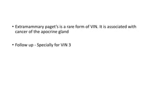 • Extramammary paget’s is a rare form of VIN. It is associated with
cancer of the apocrine gland
• Follow up - Specially for VIN 3
 