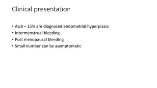 Clinical presentation
• AUB – 15% are diagnosed endometrial hyperplasia
• Intermenstrual bleeding
• Post menopausal bleeding
• Small number can be asymptomatic
 
