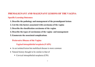 1
PREMALIGNANT AND MALIGNANT LESIONS OF THE VAGINA
Specific Learning Outcomes
1. Describe the pathology and management of the premalignant lesions
2. List the risk factors associated with carcinoma of the vagina
3. Describe the classification carcinoma of the vagina
4. Describe the types of carcinomas of the vagina and management
5. Enumerate the associated complications
Preinvasive Disease of the Vagina
Vaginal intraepithelial neoplasia (VAIN)
 As an isolated lesion but multifocal disease is more common
 Natural history thought to be similar to that of
 Cervical intraepithelial neoplasia (CIN)
 