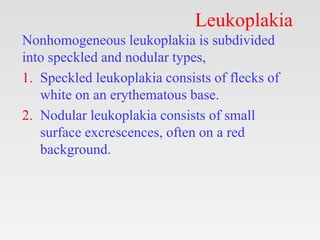 Leukoplakia
Nonhomogeneous leukoplakia is subdivided
into speckled and nodular types,
1. Speckled leukoplakia consists of ...