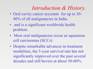 Introduction & History.
• Oral cavity cancer accounts for up to 30-
40% of all malignancies in India.
• and is a significa...