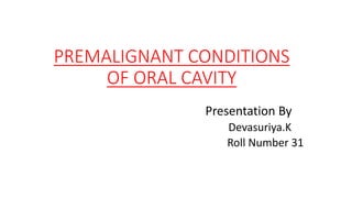 PREMALIGNANT CONDITIONS
OF ORAL CAVITY
Presentation By
Devasuriya.K
Roll Number 31
 