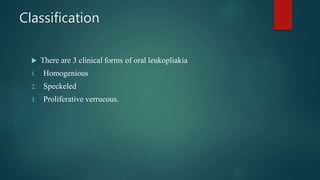 Classification
 There are 3 clinical forms of oral leukopliakia
1. Homogenious
2. Speckeled
3. Proliferative verrucous.
 