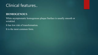 Clinical features..
HOMOGENOUS
White asymptomatic homogenous plaque Surface is usually smooth or
wrinkled.
It has low risk of transformation.
It is the most common form.
 