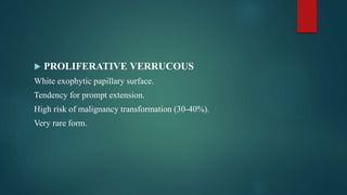  PROLIFERATIVE VERRUCOUS
White exophytic papillary surface.
Tendency for prompt extension.
High risk of malignancy transformation (30-40%).
Very rare form.
 