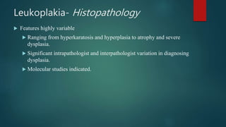 Leukoplakia- Histopathology
 Features highly variable
 Ranging from hyperkaratosis and hyperplasia to atrophy and severe
dysplasia.
 Significant intrapathologist and interpathologist variation in diagnosing
dysplasia.
 Molecular studies indicated.
 