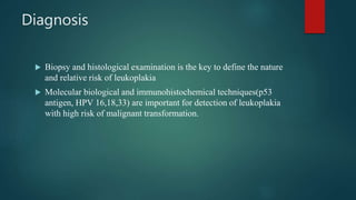 Diagnosis
 Biopsy and histological examination is the key to define the nature
and relative risk of leukoplakia
 Molecular biological and immunohistochemical techniques(p53
antigen, HPV 16,18,33) are important for detection of leukoplakia
with high risk of malignant transformation.
 