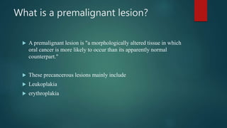 What is a premalignant lesion?
 A premalignant lesion is "a morphologically altered tissue in which
oral cancer is more likely to occur than its apparently normal
counterpart."
 These precancerous lesions mainly include
 Leukoplakia
 erythroplakia
 