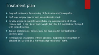 Treatment plan
 Surgical excision is the mainstay of the treatment of leukoplakia
 Co2 laser surgery may be used as an alternative test.
 In wide spread or multiple leukoplakia oral administration of 13-cis
retinoic acid ( 1 mg / kg of body weight daily for 2-3 months) may be used
with limited success
 Topical application of retinoic acid has been used in the treatment of
selective cases
 Homogenous leukoplakia without epithelial dysplasia may disappear or
diminish in size with in 2-3 months after cessation of habit.
 