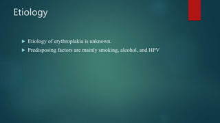 Etiology
 Etiology of erythroplakia is unknown.
 Predisposing factors are mainly smoking, alcohol, and HPV
 