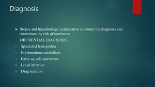 Diagnosis
 Biopsy and hispathologic examination conforms the diagnosis and
determines the risk of carcinoma
DIFFRENTIAL DIAGNOSIS
1. Speckeled leukoplakia
2. Erythematous candidiasis
3. Early sq. cell carcinoma
4. Local irritation
5. Drug reaction
 